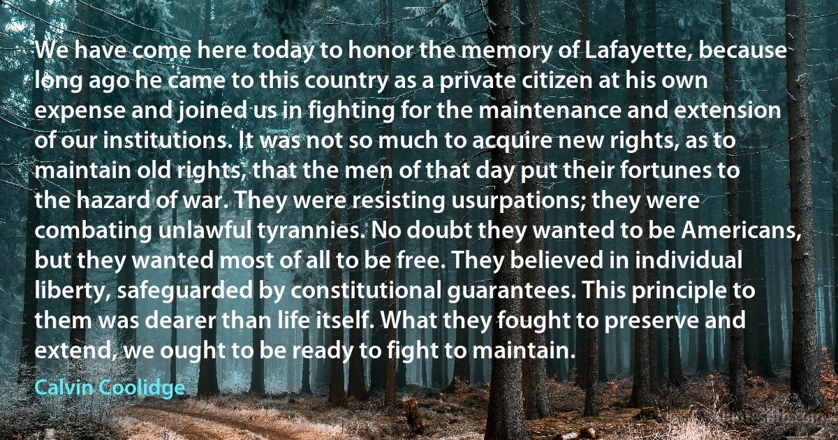 We have come here today to honor the memory of Lafayette, because long ago he came to this country as a private citizen at his own expense and joined us in fighting for the maintenance and extension of our institutions. It was not so much to acquire new rights, as to maintain old rights, that the men of that day put their fortunes to the hazard of war. They were resisting usurpations; they were combating unlawful tyrannies. No doubt they wanted to be Americans, but they wanted most of all to be free. They believed in individual liberty, safeguarded by constitutional guarantees. This principle to them was dearer than life itself. What they fought to preserve and extend, we ought to be ready to fight to maintain. (Calvin Coolidge)