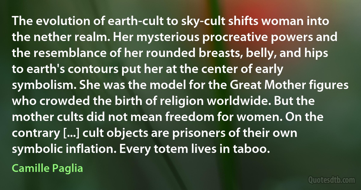 The evolution of earth-cult to sky-cult shifts woman into the nether realm. Her mysterious procreative powers and the resemblance of her rounded breasts, belly, and hips to earth's contours put her at the center of early symbolism. She was the model for the Great Mother figures who crowded the birth of religion worldwide. But the mother cults did not mean freedom for women. On the contrary [...] cult objects are prisoners of their own symbolic inflation. Every totem lives in taboo. (Camille Paglia)