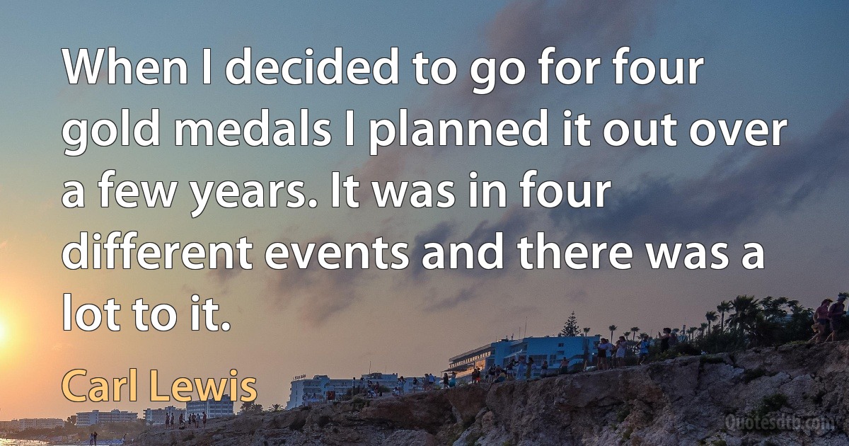 When I decided to go for four gold medals I planned it out over a few years. It was in four different events and there was a lot to it. (Carl Lewis)