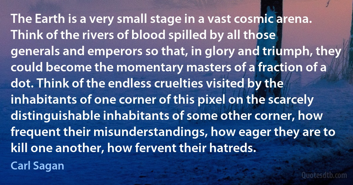 The Earth is a very small stage in a vast cosmic arena. Think of the rivers of blood spilled by all those generals and emperors so that, in glory and triumph, they could become the momentary masters of a fraction of a dot. Think of the endless cruelties visited by the inhabitants of one corner of this pixel on the scarcely distinguishable inhabitants of some other corner, how frequent their misunderstandings, how eager they are to kill one another, how fervent their hatreds. (Carl Sagan)