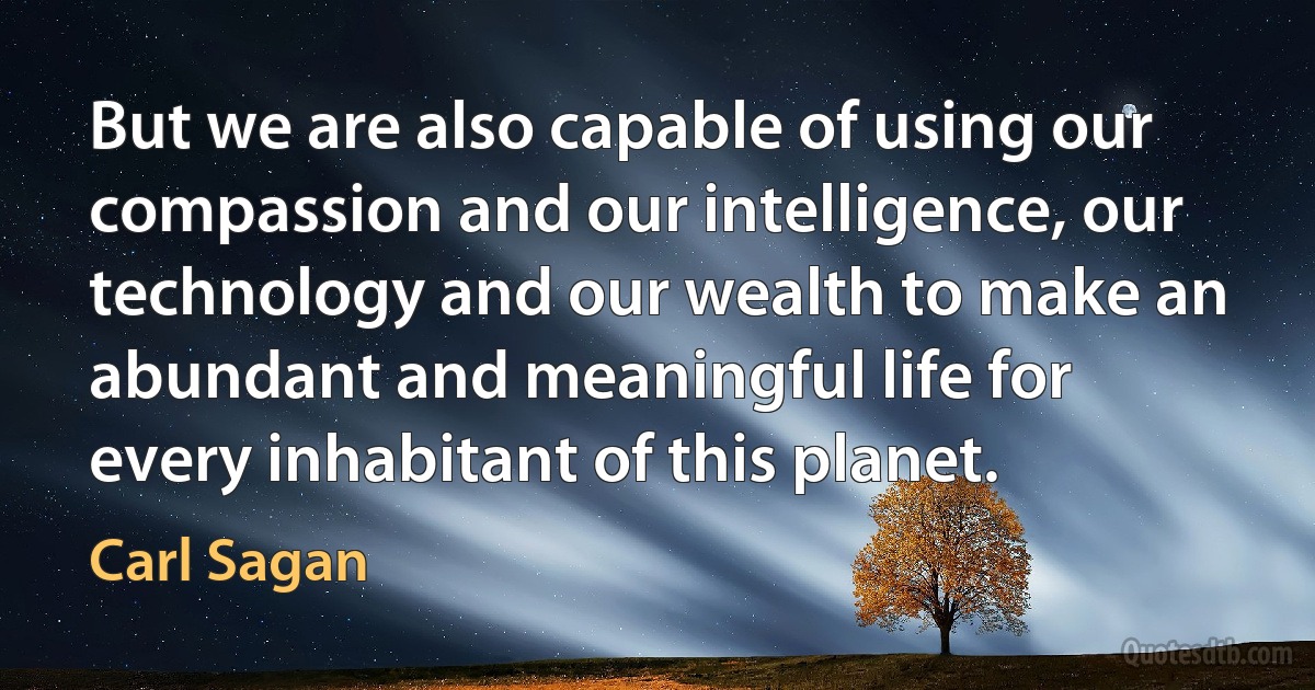 But we are also capable of using our compassion and our intelligence, our technology and our wealth to make an abundant and meaningful life for every inhabitant of this planet. (Carl Sagan)