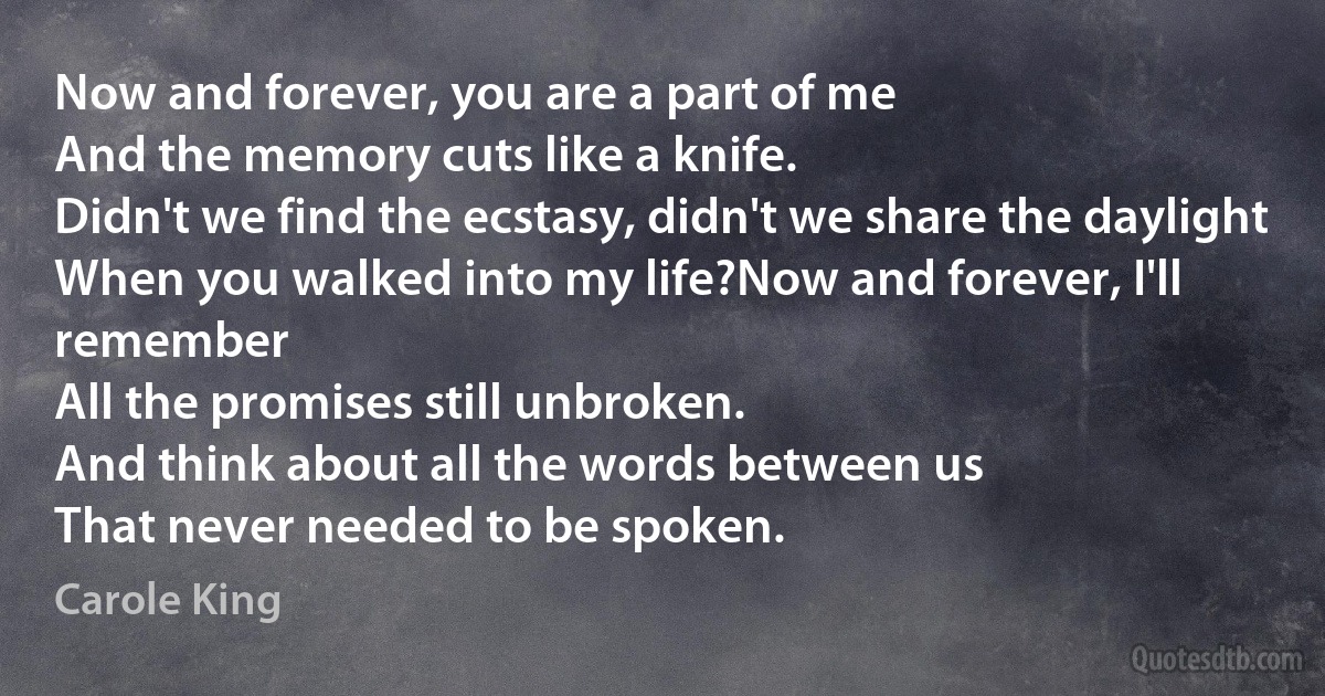 Now and forever, you are a part of me
And the memory cuts like a knife.
Didn't we find the ecstasy, didn't we share the daylight
When you walked into my life?Now and forever, I'll remember
All the promises still unbroken.
And think about all the words between us
That never needed to be spoken. (Carole King)