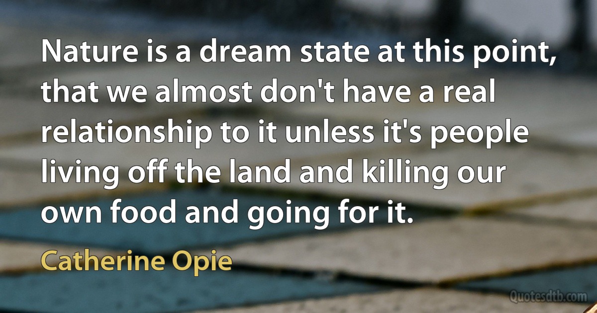 Nature is a dream state at this point, that we almost don't have a real relationship to it unless it's people living off the land and killing our own food and going for it. (Catherine Opie)