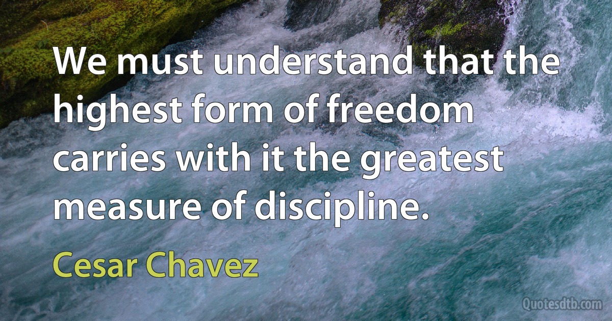 We must understand that the highest form of freedom carries with it the greatest measure of discipline. (Cesar Chavez)