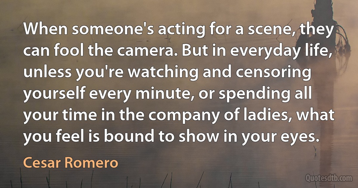 When someone's acting for a scene, they can fool the camera. But in everyday life, unless you're watching and censoring yourself every minute, or spending all your time in the company of ladies, what you feel is bound to show in your eyes. (Cesar Romero)