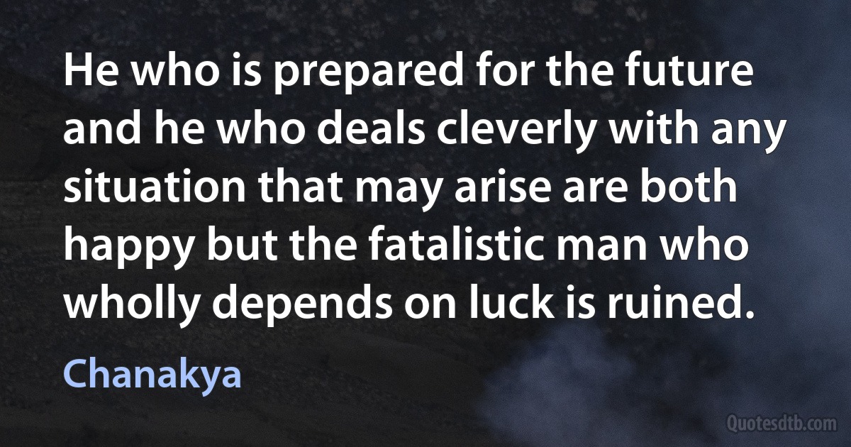 He who is prepared for the future and he who deals cleverly with any situation that may arise are both happy but the fatalistic man who wholly depends on luck is ruined. (Chanakya)