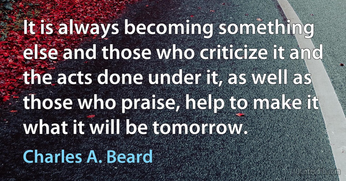 It is always becoming something else and those who criticize it and the acts done under it, as well as those who praise, help to make it what it will be tomorrow. (Charles A. Beard)