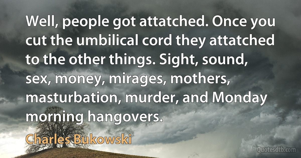 Well, people got attatched. Once you cut the umbilical cord they attatched to the other things. Sight, sound, sex, money, mirages, mothers, masturbation, murder, and Monday morning hangovers. (Charles Bukowski)