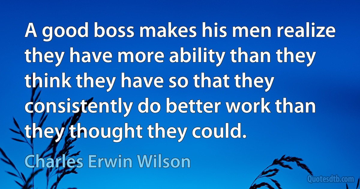 A good boss makes his men realize they have more ability than they think they have so that they consistently do better work than they thought they could. (Charles Erwin Wilson)