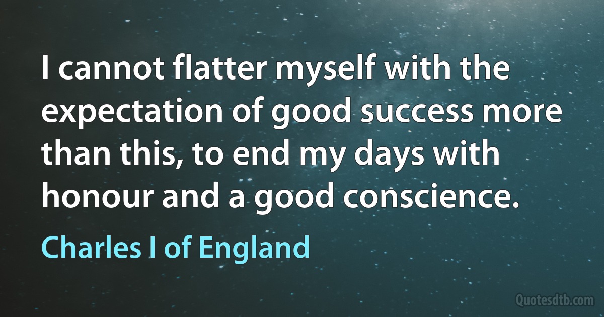 I cannot flatter myself with the expectation of good success more than this, to end my days with honour and a good conscience. (Charles I of England)