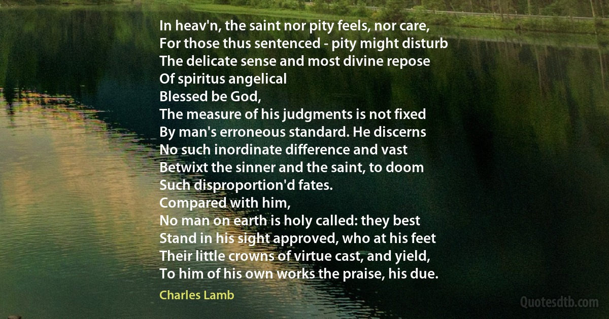 In heav'n, the saint nor pity feels, nor care,
For those thus sentenced - pity might disturb
The delicate sense and most divine repose
Of spiritus angelical
Blessed be God,
The measure of his judgments is not fixed
By man's erroneous standard. He discerns
No such inordinate difference and vast
Betwixt the sinner and the saint, to doom
Such disproportion'd fates.
Compared with him,
No man on earth is holy called: they best
Stand in his sight approved, who at his feet
Their little crowns of virtue cast, and yield,
To him of his own works the praise, his due. (Charles Lamb)