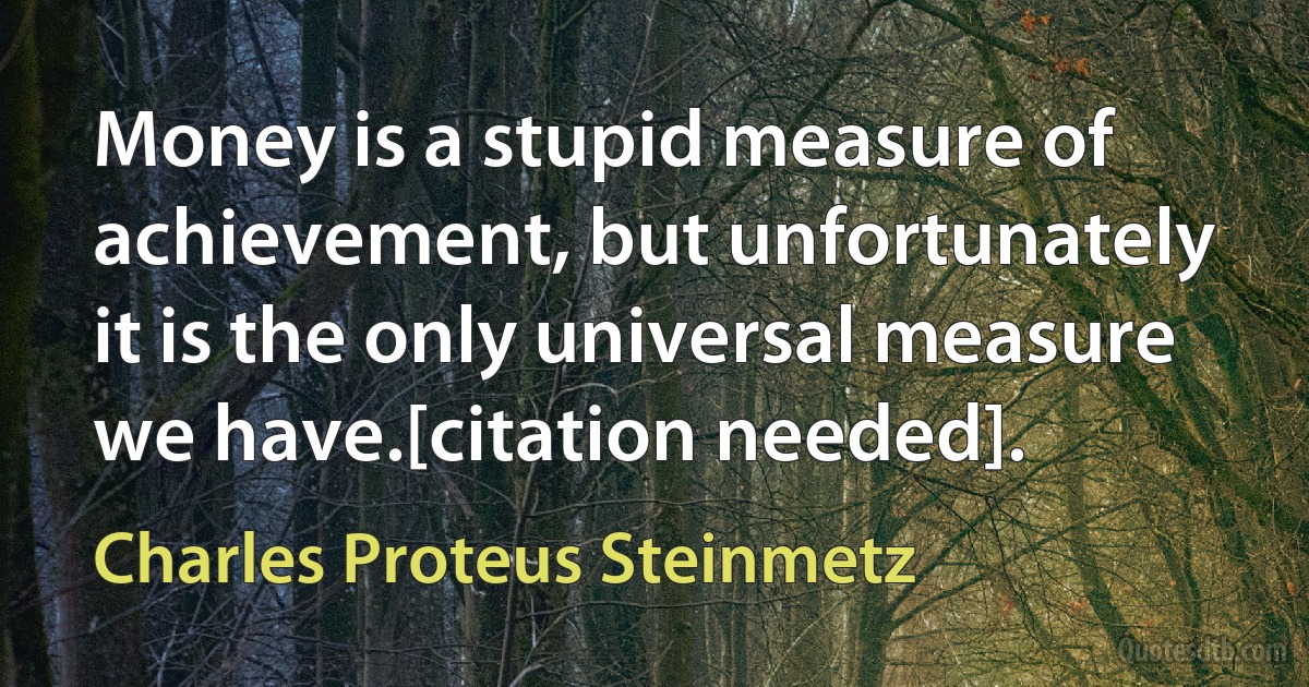 Money is a stupid measure of achievement, but unfortunately it is the only universal measure we have.[citation needed]. (Charles Proteus Steinmetz)