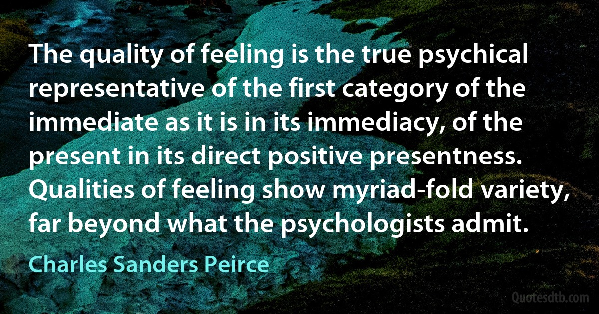 The quality of feeling is the true psychical representative of the first category of the immediate as it is in its immediacy, of the present in its direct positive presentness. Qualities of feeling show myriad-fold variety, far beyond what the psychologists admit. (Charles Sanders Peirce)