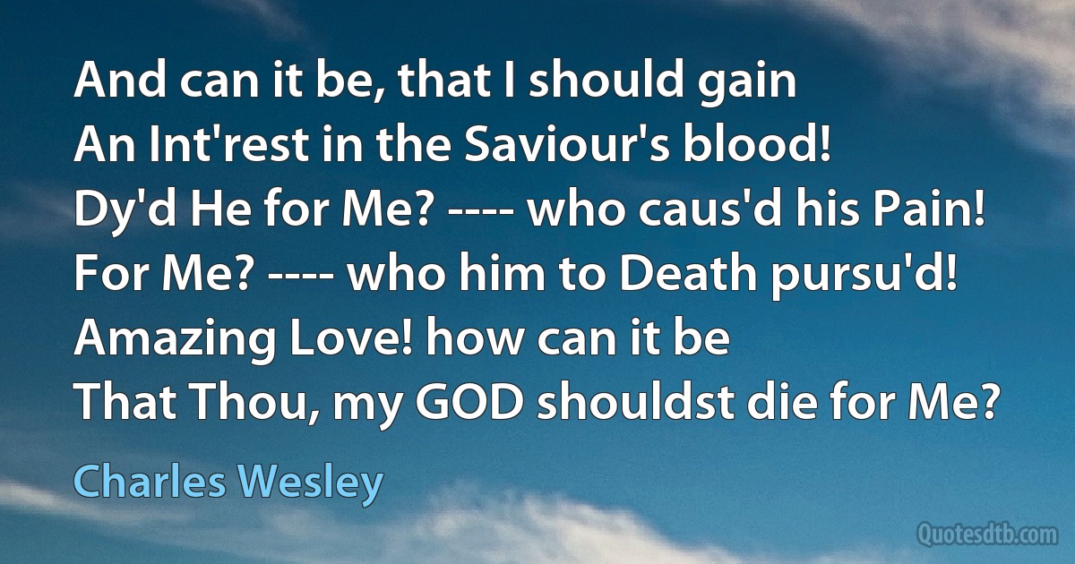 And can it be, that I should gain
An Int'rest in the Saviour's blood!
Dy'd He for Me? ---- who caus'd his Pain!
For Me? ---- who him to Death pursu'd!
Amazing Love! how can it be
That Thou, my GOD shouldst die for Me? (Charles Wesley)