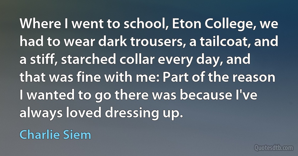 Where I went to school, Eton College, we had to wear dark trousers, a tailcoat, and a stiff, starched collar every day, and that was fine with me: Part of the reason I wanted to go there was because I've always loved dressing up. (Charlie Siem)