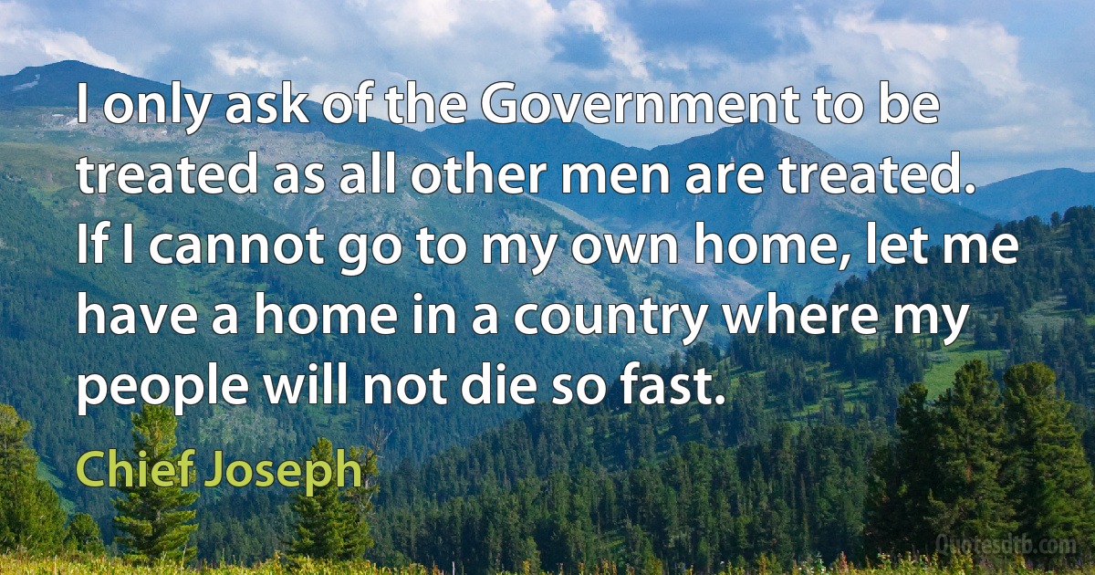 I only ask of the Government to be treated as all other men are treated. If I cannot go to my own home, let me have a home in a country where my people will not die so fast. (Chief Joseph)