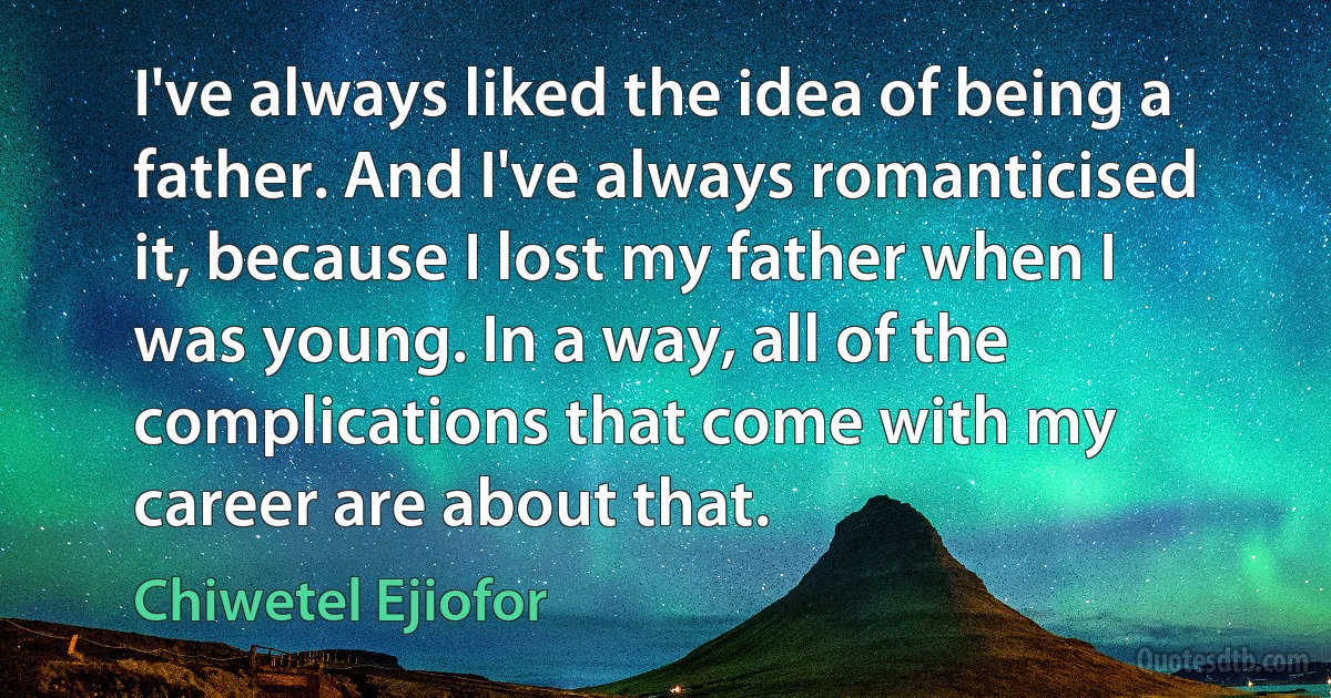 I've always liked the idea of being a father. And I've always romanticised it, because I lost my father when I was young. In a way, all of the complications that come with my career are about that. (Chiwetel Ejiofor)