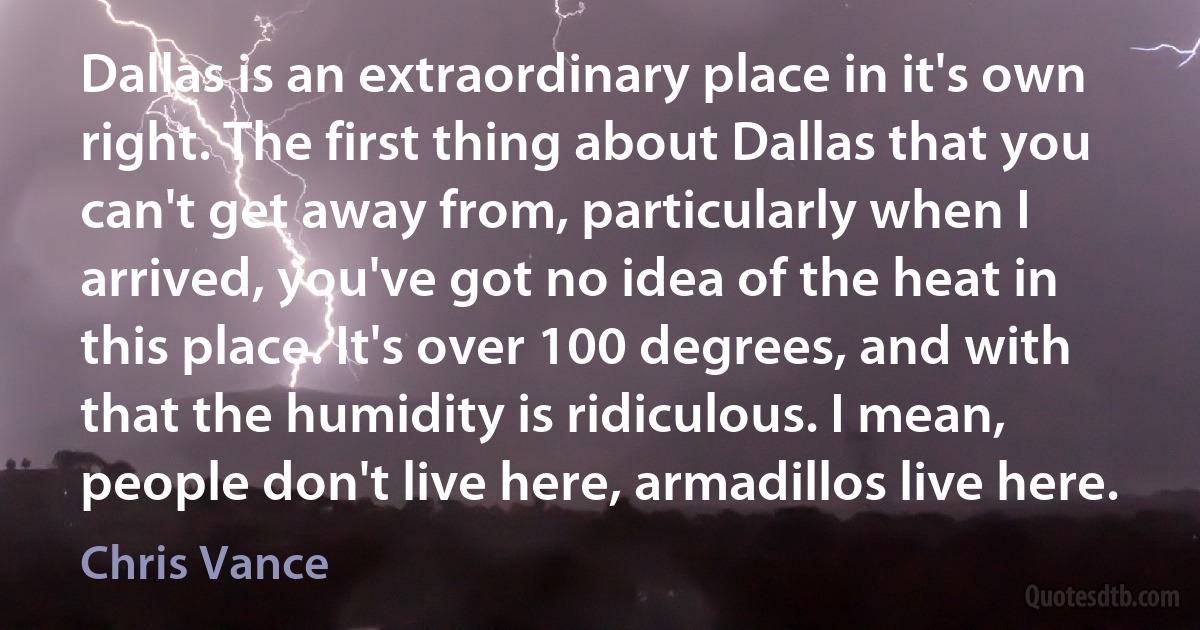 Dallas is an extraordinary place in it's own right. The first thing about Dallas that you can't get away from, particularly when I arrived, you've got no idea of the heat in this place. It's over 100 degrees, and with that the humidity is ridiculous. I mean, people don't live here, armadillos live here. (Chris Vance)