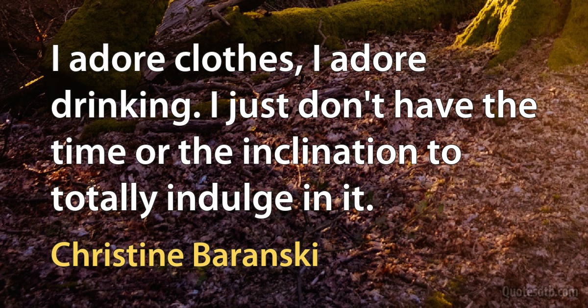 I adore clothes, I adore drinking. I just don't have the time or the inclination to totally indulge in it. (Christine Baranski)