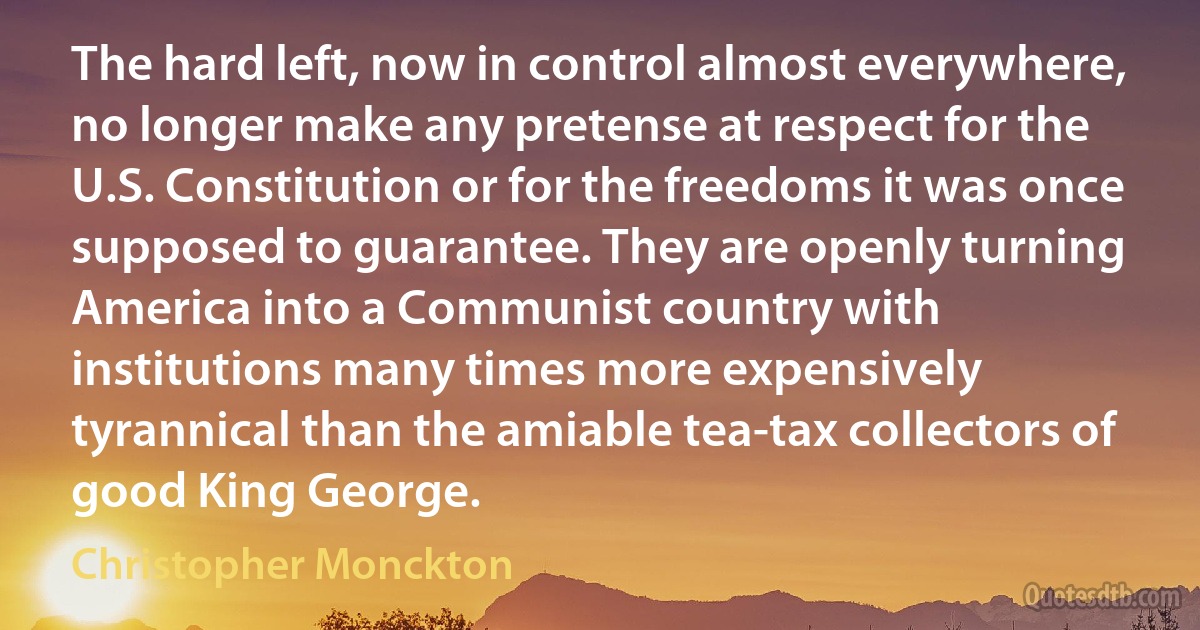 The hard left, now in control almost everywhere, no longer make any pretense at respect for the U.S. Constitution or for the freedoms it was once supposed to guarantee. They are openly turning America into a Communist country with institutions many times more expensively tyrannical than the amiable tea-tax collectors of good King George. (Christopher Monckton)