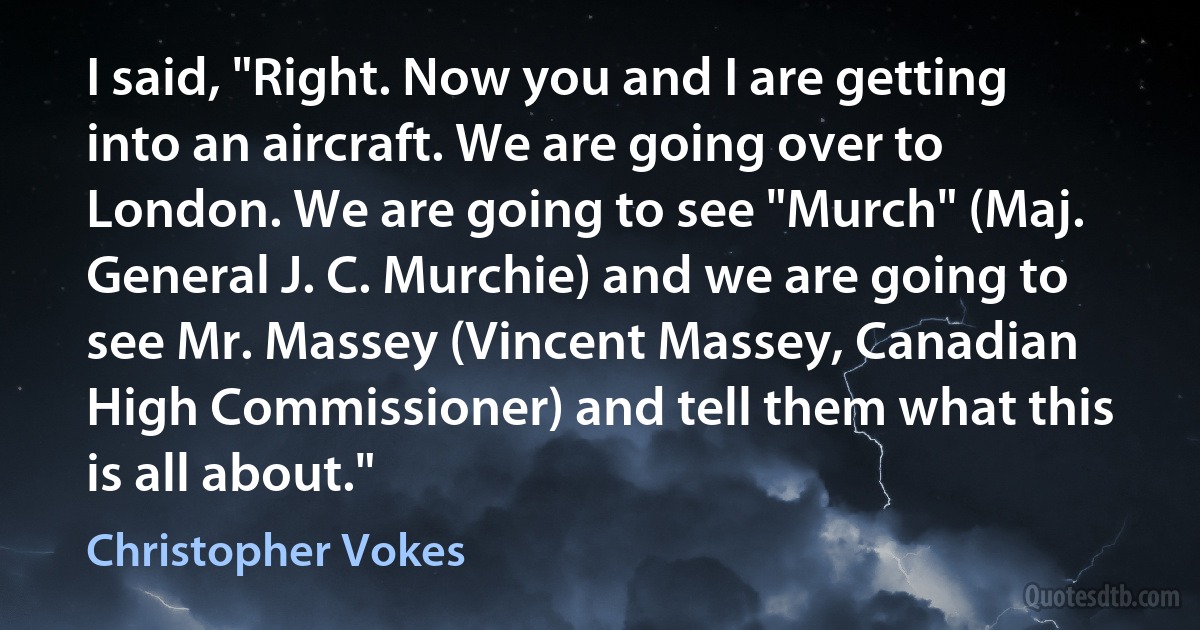 I said, "Right. Now you and I are getting into an aircraft. We are going over to London. We are going to see "Murch" (Maj. General J. C. Murchie) and we are going to see Mr. Massey (Vincent Massey, Canadian High Commissioner) and tell them what this is all about." (Christopher Vokes)