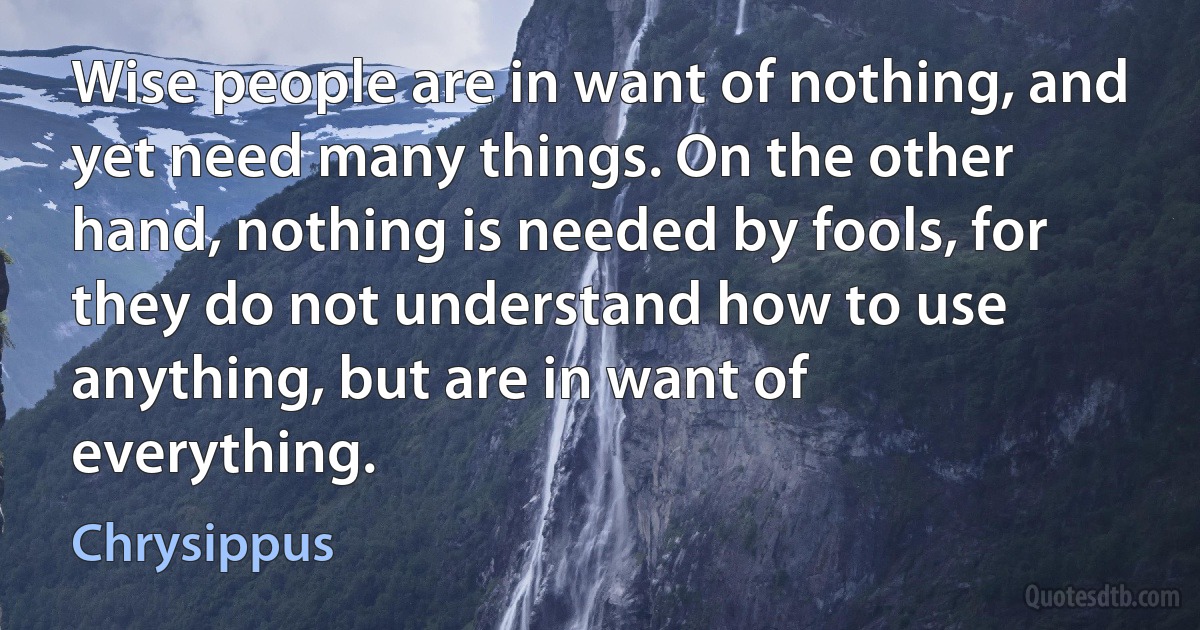 Wise people are in want of nothing, and yet need many things. On the other hand, nothing is needed by fools, for they do not understand how to use anything, but are in want of everything. (Chrysippus)