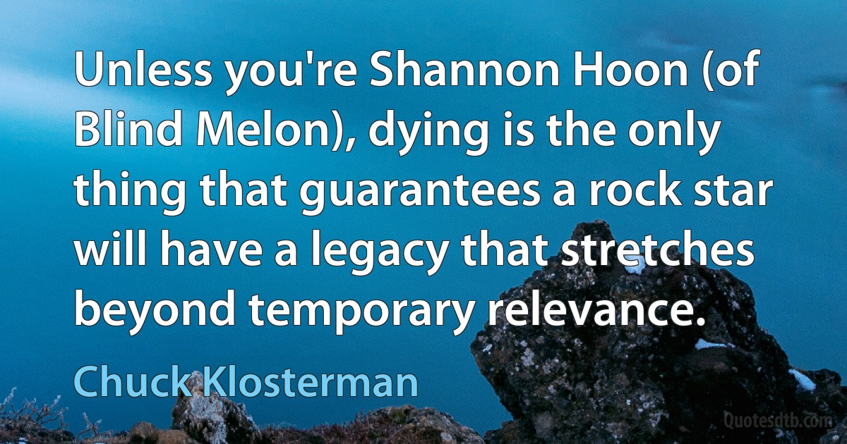 Unless you're Shannon Hoon (of Blind Melon), dying is the only thing that guarantees a rock star will have a legacy that stretches beyond temporary relevance. (Chuck Klosterman)