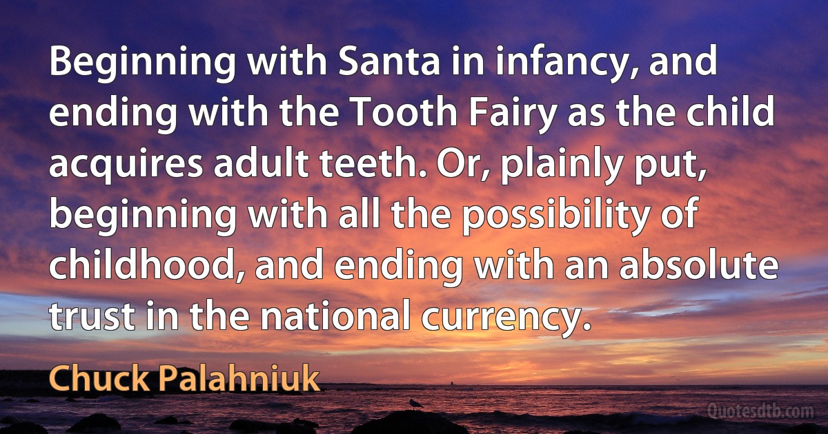 Beginning with Santa in infancy, and ending with the Tooth Fairy as the child acquires adult teeth. Or, plainly put, beginning with all the possibility of childhood, and ending with an absolute trust in the national currency. (Chuck Palahniuk)