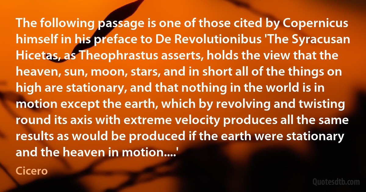 The following passage is one of those cited by Copernicus himself in his preface to De Revolutionibus 'The Syracusan Hicetas, as Theophrastus asserts, holds the view that the heaven, sun, moon, stars, and in short all of the things on high are stationary, and that nothing in the world is in motion except the earth, which by revolving and twisting round its axis with extreme velocity produces all the same results as would be produced if the earth were stationary and the heaven in motion....' (Cicero)