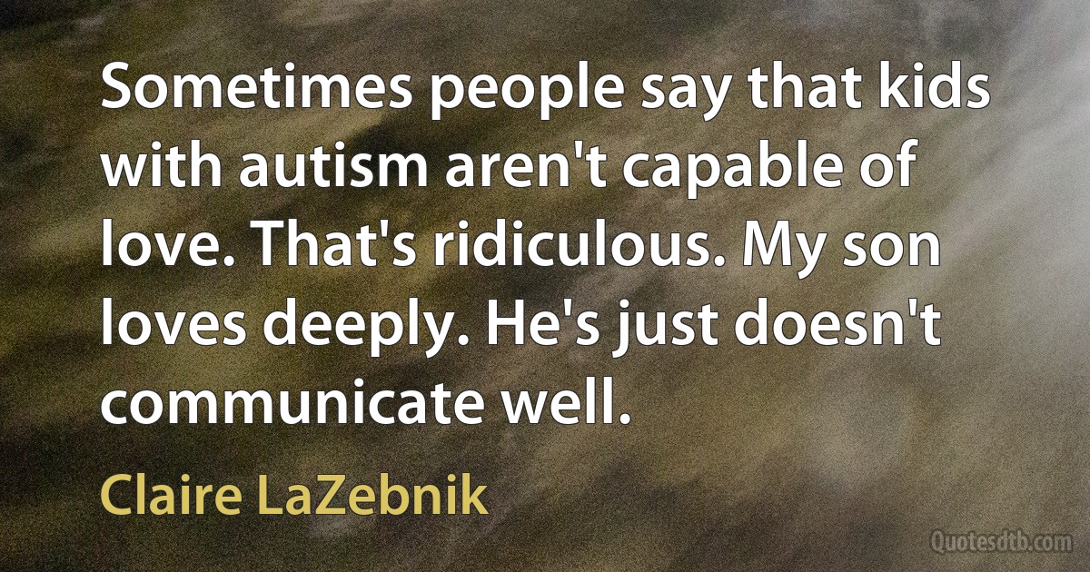 Sometimes people say that kids with autism aren't capable of love. That's ridiculous. My son loves deeply. He's just doesn't communicate well. (Claire LaZebnik)