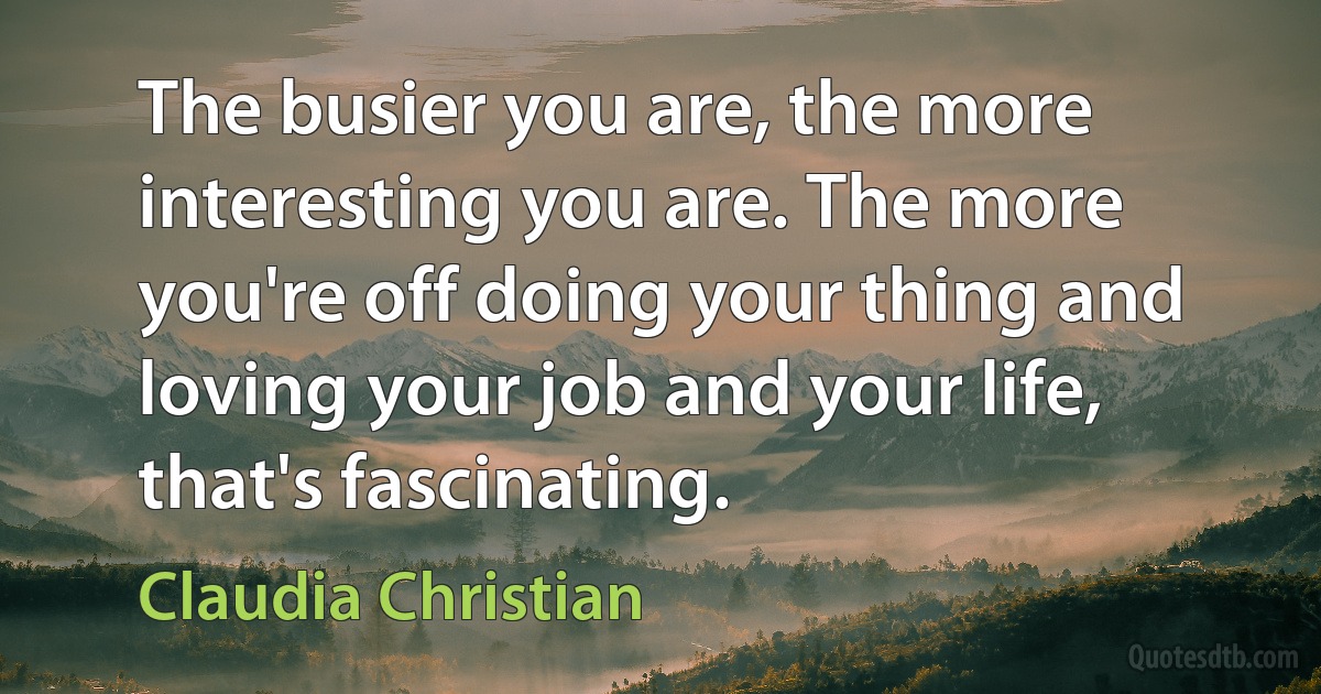 The busier you are, the more interesting you are. The more you're off doing your thing and loving your job and your life, that's fascinating. (Claudia Christian)