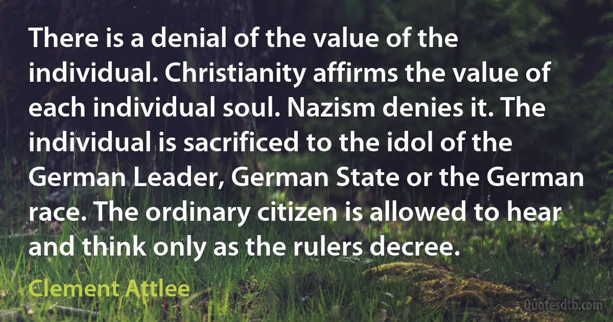 There is a denial of the value of the individual. Christianity affirms the value of each individual soul. Nazism denies it. The individual is sacrificed to the idol of the German Leader, German State or the German race. The ordinary citizen is allowed to hear and think only as the rulers decree. (Clement Attlee)