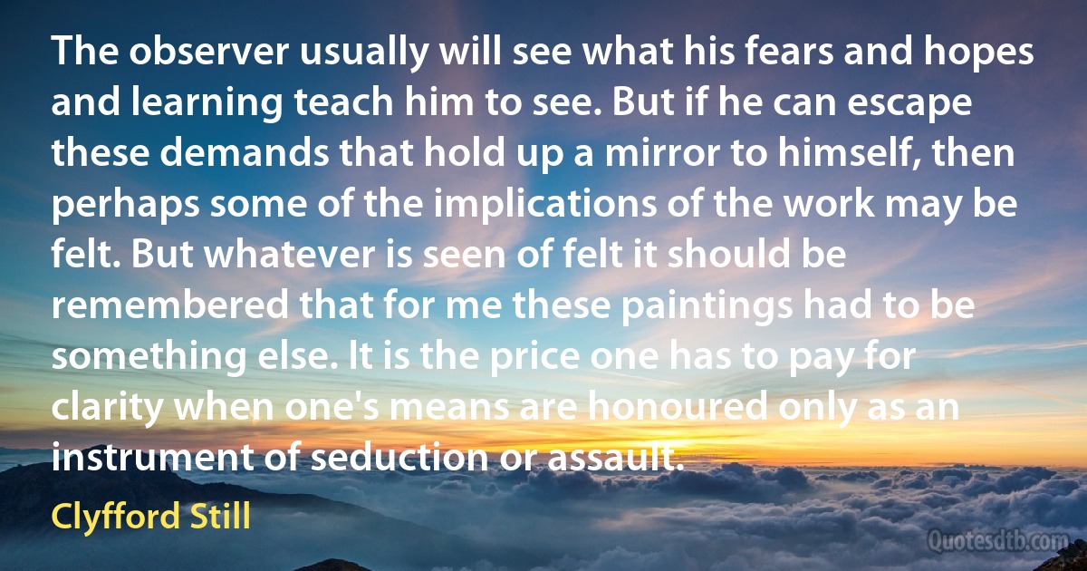 The observer usually will see what his fears and hopes and learning teach him to see. But if he can escape these demands that hold up a mirror to himself, then perhaps some of the implications of the work may be felt. But whatever is seen of felt it should be remembered that for me these paintings had to be something else. It is the price one has to pay for clarity when one's means are honoured only as an instrument of seduction or assault. (Clyfford Still)