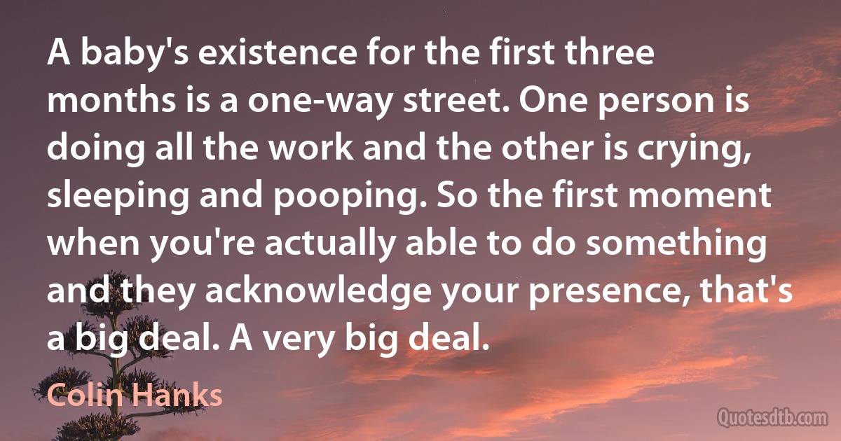 A baby's existence for the first three months is a one-way street. One person is doing all the work and the other is crying, sleeping and pooping. So the first moment when you're actually able to do something and they acknowledge your presence, that's a big deal. A very big deal. (Colin Hanks)