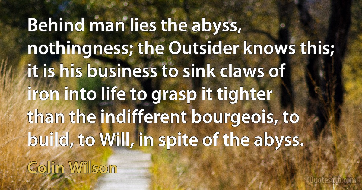 Behind man lies the abyss, nothingness; the Outsider knows this; it is his business to sink claws of iron into life to grasp it tighter than the indifferent bourgeois, to build, to Will, in spite of the abyss. (Colin Wilson)