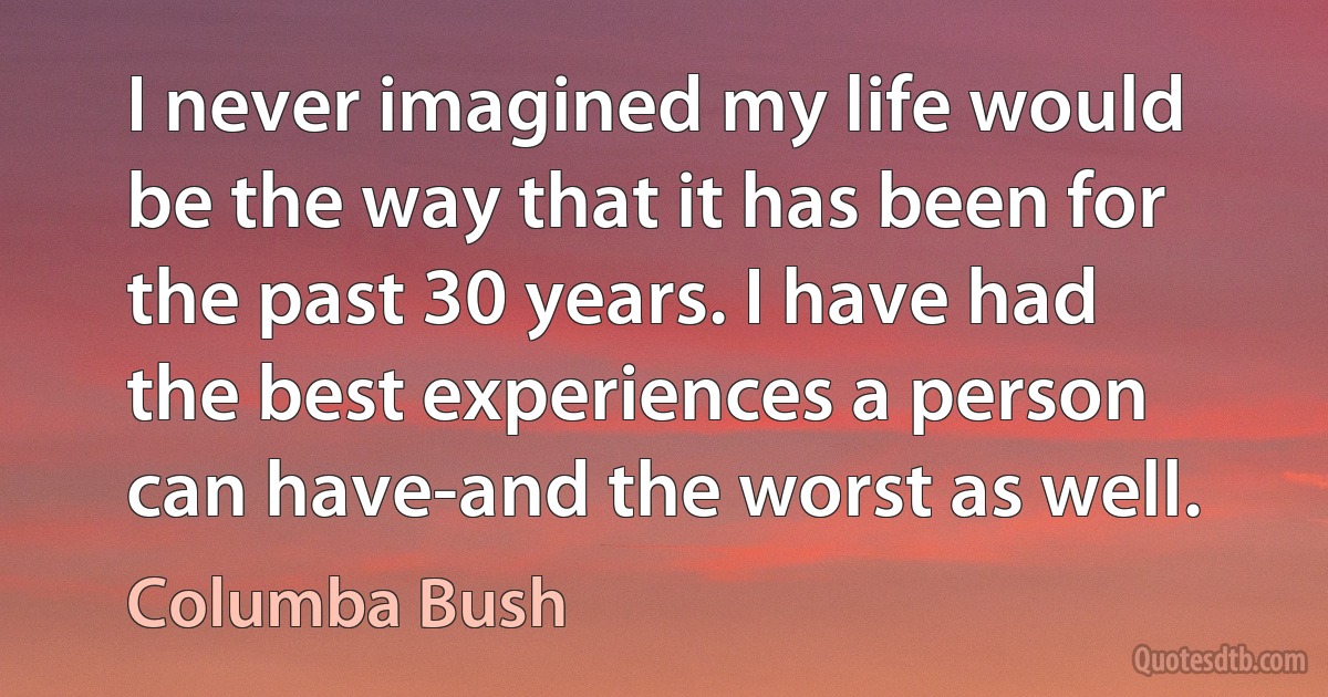 I never imagined my life would be the way that it has been for the past 30 years. I have had the best experiences a person can have-and the worst as well. (Columba Bush)