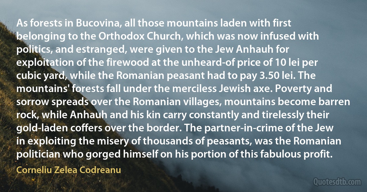 As forests in Bucovina, all those mountains laden with first belonging to the Orthodox Church, which was now infused with politics, and estranged, were given to the Jew Anhauh for exploitation of the firewood at the unheard-of price of 10 lei per cubic yard, while the Romanian peasant had to pay 3.50 lei. The mountains' forests fall under the merciless Jewish axe. Poverty and sorrow spreads over the Romanian villages, mountains become barren rock, while Anhauh and his kin carry constantly and tirelessly their gold-laden coffers over the border. The partner-in-crime of the Jew in exploiting the misery of thousands of peasants, was the Romanian politician who gorged himself on his portion of this fabulous profit. (Corneliu Zelea Codreanu)