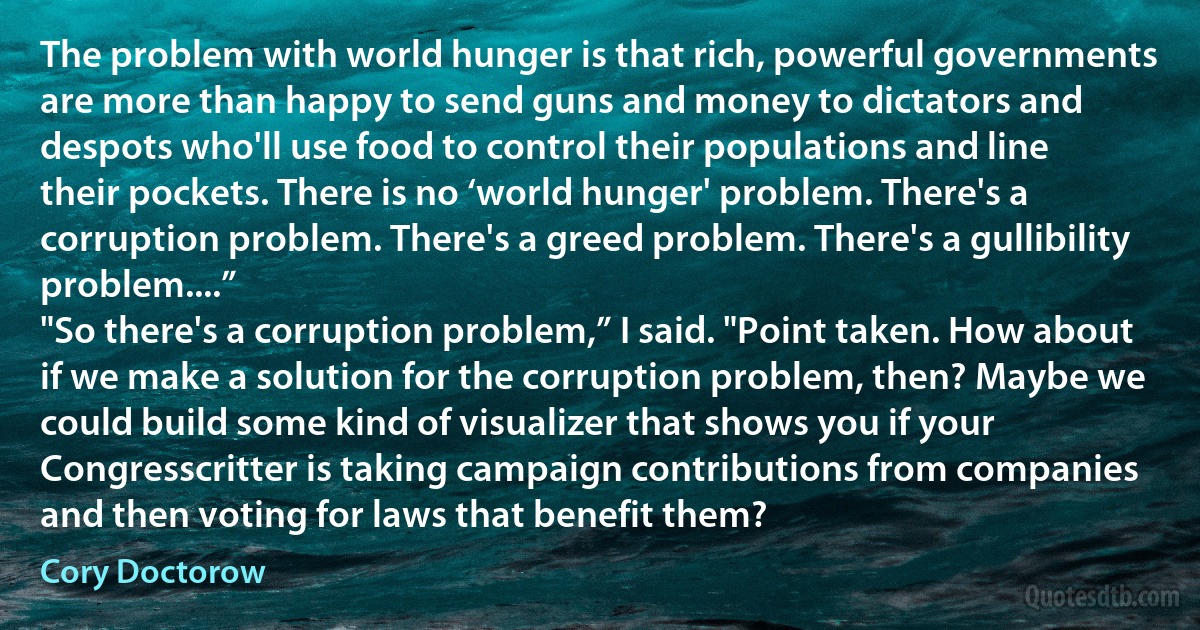 The problem with world hunger is that rich, powerful governments are more than happy to send guns and money to dictators and despots who'll use food to control their populations and line their pockets. There is no ‘world hunger' problem. There's a corruption problem. There's a greed problem. There's a gullibility problem....”
"So there's a corruption problem,” I said. "Point taken. How about if we make a solution for the corruption problem, then? Maybe we could build some kind of visualizer that shows you if your Congresscritter is taking campaign contributions from companies and then voting for laws that benefit them? (Cory Doctorow)