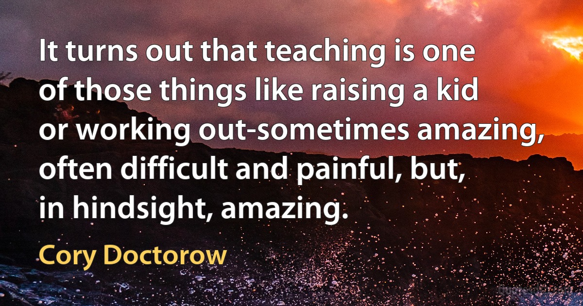 It turns out that teaching is one of those things like raising a kid or working out-sometimes amazing, often difficult and painful, but, in hindsight, amazing. (Cory Doctorow)