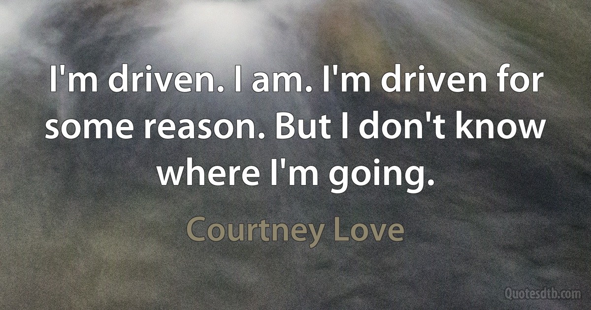 I'm driven. I am. I'm driven for some reason. But I don't know where I'm going. (Courtney Love)