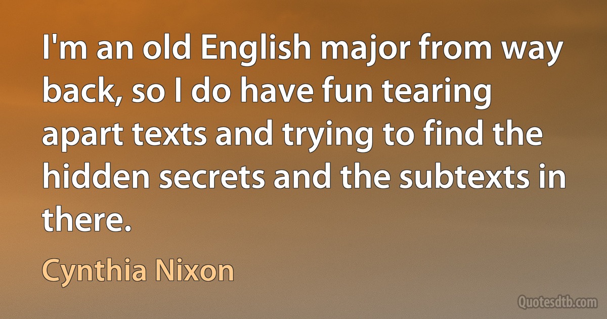 I'm an old English major from way back, so I do have fun tearing apart texts and trying to find the hidden secrets and the subtexts in there. (Cynthia Nixon)