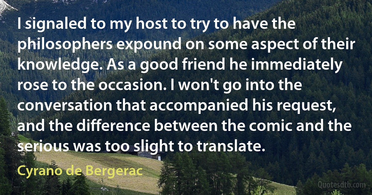 I signaled to my host to try to have the philosophers expound on some aspect of their knowledge. As a good friend he immediately rose to the occasion. I won't go into the conversation that accompanied his request, and the difference between the comic and the serious was too slight to translate. (Cyrano de Bergerac)