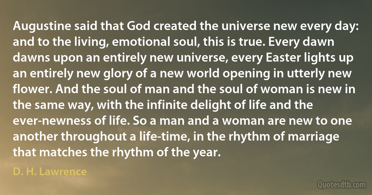 Augustine said that God created the universe new every day: and to the living, emotional soul, this is true. Every dawn dawns upon an entirely new universe, every Easter lights up an entirely new glory of a new world opening in utterly new flower. And the soul of man and the soul of woman is new in the same way, with the infinite delight of life and the ever-newness of life. So a man and a woman are new to one another throughout a life-time, in the rhythm of marriage that matches the rhythm of the year. (D. H. Lawrence)