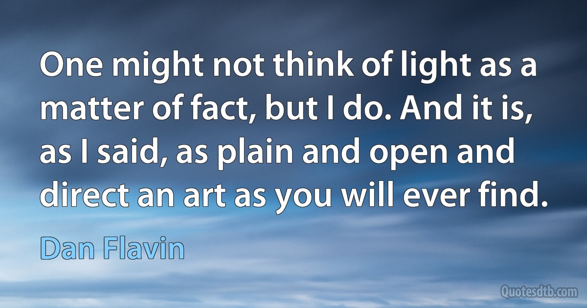 One might not think of light as a matter of fact, but I do. And it is, as I said, as plain and open and direct an art as you will ever find. (Dan Flavin)