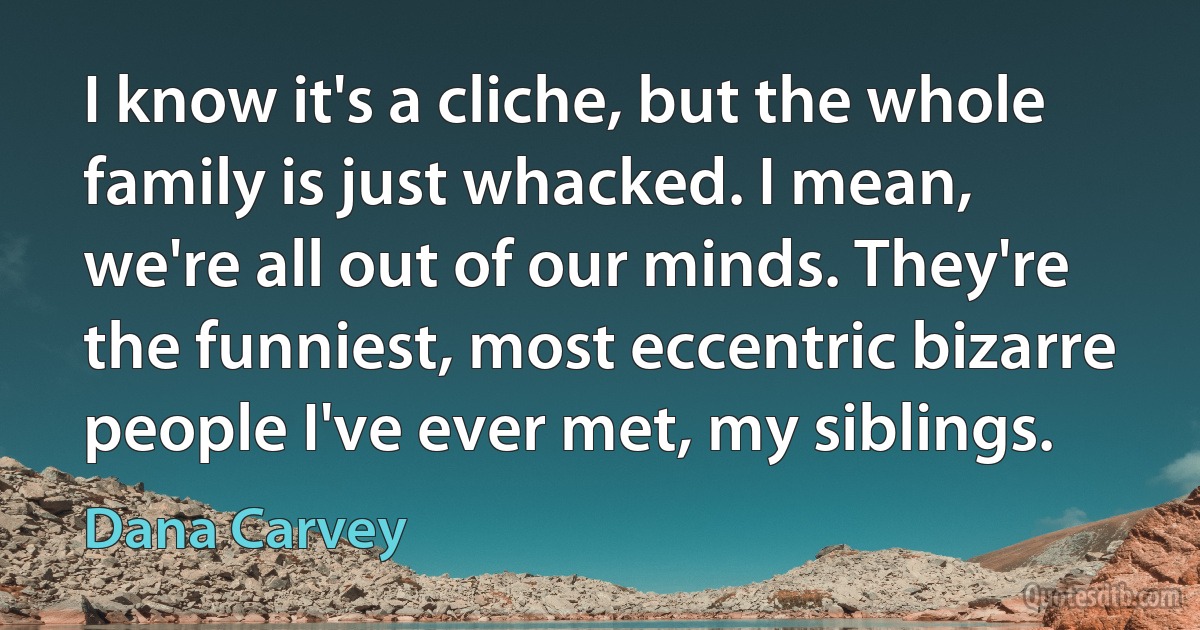 I know it's a cliche, but the whole family is just whacked. I mean, we're all out of our minds. They're the funniest, most eccentric bizarre people I've ever met, my siblings. (Dana Carvey)