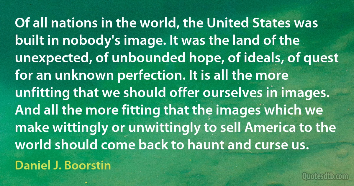 Of all nations in the world, the United States was built in nobody's image. It was the land of the unexpected, of unbounded hope, of ideals, of quest for an unknown perfection. It is all the more unfitting that we should offer ourselves in images. And all the more fitting that the images which we make wittingly or unwittingly to sell America to the world should come back to haunt and curse us. (Daniel J. Boorstin)