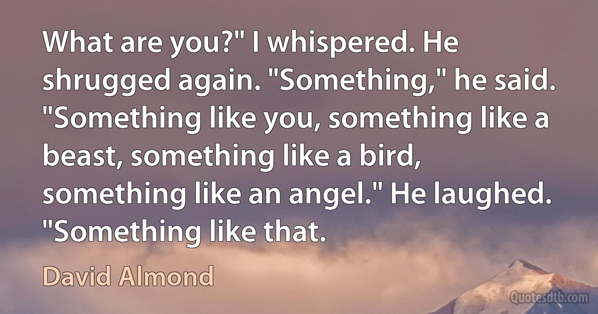 What are you?" I whispered. He shrugged again. "Something," he said. "Something like you, something like a beast, something like a bird, something like an angel." He laughed. "Something like that. (David Almond)