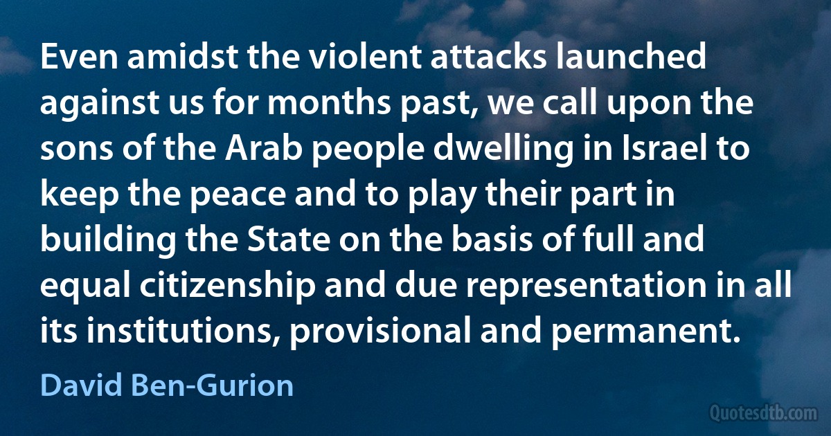 Even amidst the violent attacks launched against us for months past, we call upon the sons of the Arab people dwelling in Israel to keep the peace and to play their part in building the State on the basis of full and equal citizenship and due representation in all its institutions, provisional and permanent. (David Ben-Gurion)