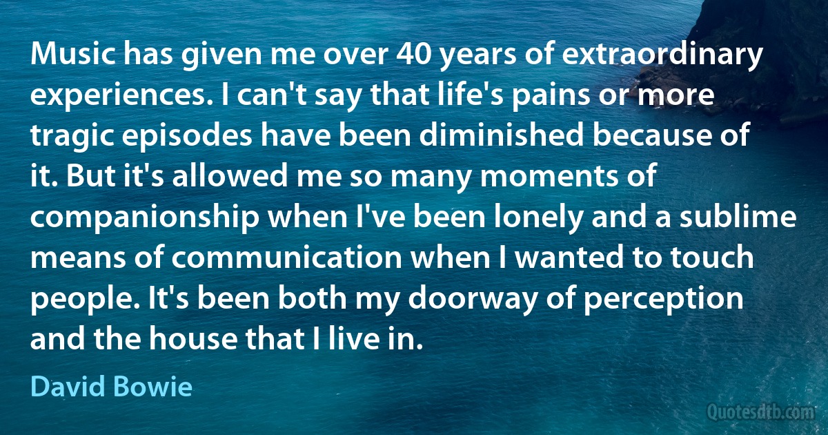 Music has given me over 40 years of extraordinary experiences. I can't say that life's pains or more tragic episodes have been diminished because of it. But it's allowed me so many moments of companionship when I've been lonely and a sublime means of communication when I wanted to touch people. It's been both my doorway of perception and the house that I live in. (David Bowie)
