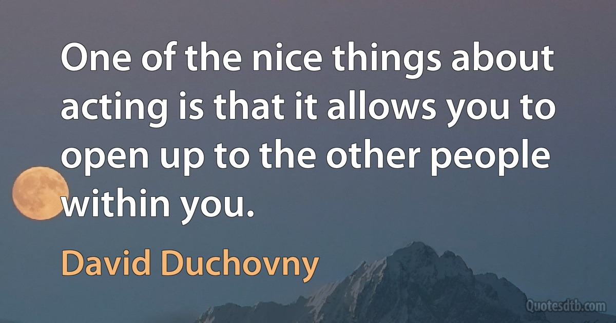 One of the nice things about acting is that it allows you to open up to the other people within you. (David Duchovny)